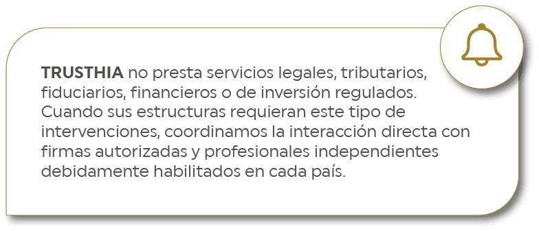 TRUSTHIA no presta servicios legales, tributarios, fiduciarios, financieros o de inversión regulados. Cuando sus estructuras requieran este tipo de intervenciones, coordinamos la interacción directa con firmas autorizadas y profesionales independientes debidamente habilitados en cada país.